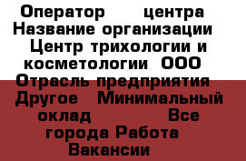 Оператор Call-центра › Название организации ­ Центр трихологии и косметологии, ООО › Отрасль предприятия ­ Другое › Минимальный оклад ­ 17 000 - Все города Работа » Вакансии   